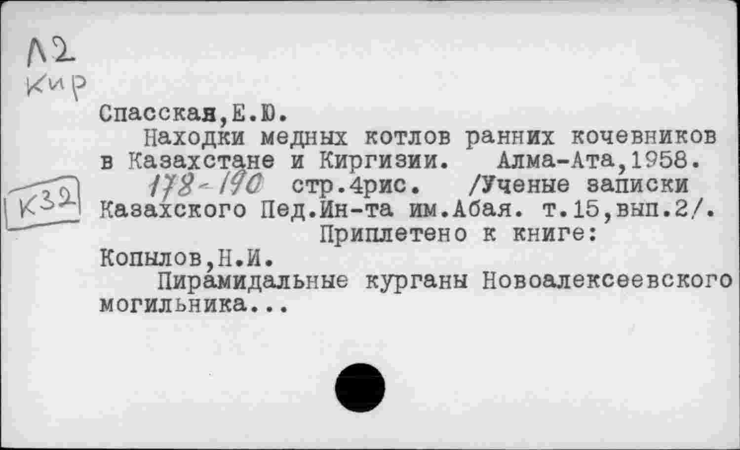 ﻿Спасская,Е.Ю.
Находки медных котлов ранних кочевников в Казахстане и Киргизии. Алма-Ата,1958.
стр.4рис. /Ученые записки
Казахского Пед.Ин-та им.Абая. т.15,вып.2/.
Приплетено к книге:
Копылов,Н.И.
Пирамидальные курганы Новоалексеевского могильника...